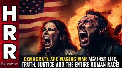 Democrats are waging war against LIFE, truth, justice and the entire HUMAN RACE!